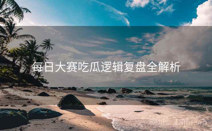 每日大赛吃瓜逻辑复盘全解析
