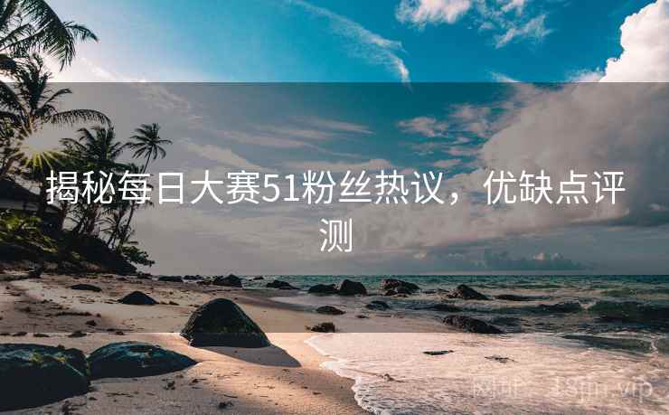 揭秘每日大赛51粉丝热议，优缺点评测