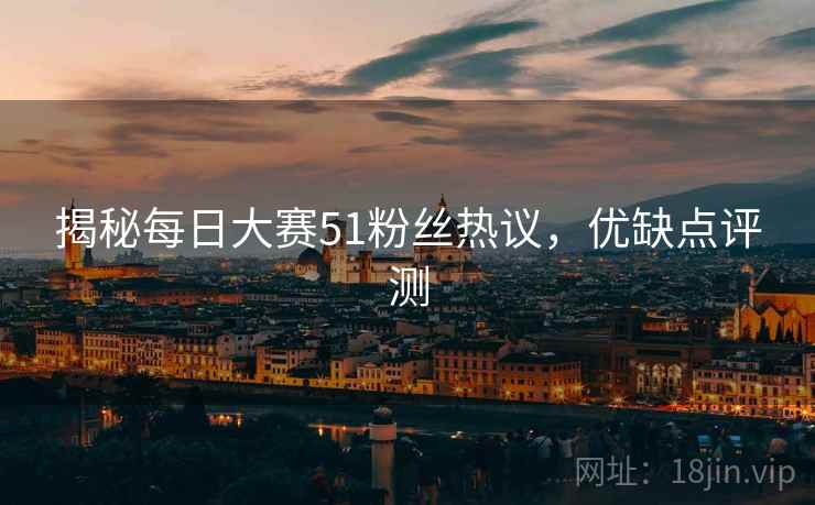 揭秘每日大赛51粉丝热议，优缺点评测