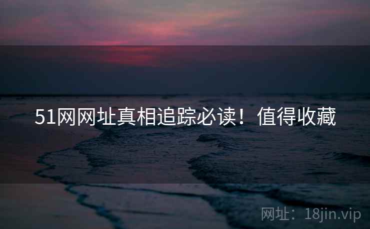 51网网址真相追踪必读！值得收藏
