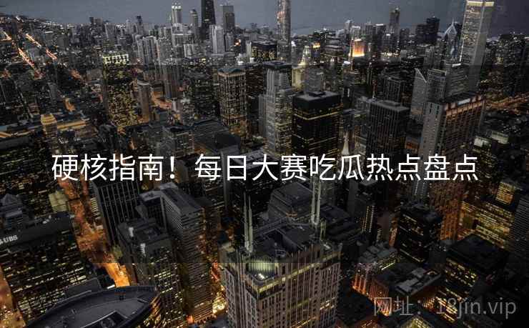 硬核指南！每日大赛吃瓜热点盘点