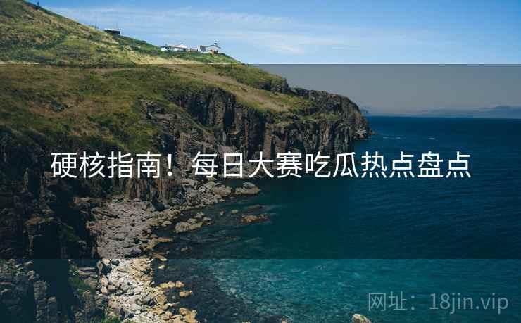硬核指南！每日大赛吃瓜热点盘点