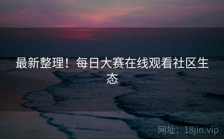 最新整理！每日大赛在线观看社区生态