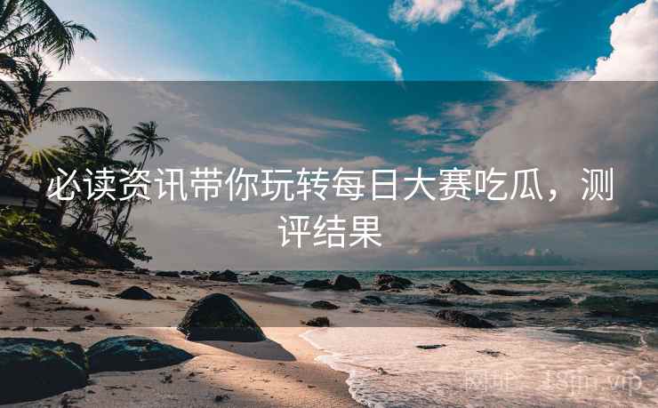 必读资讯带你玩转每日大赛吃瓜,测评结果 必读资讯带你玩转每日大赛吃瓜,测评结果